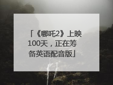 《哪吒2》上映100天，正在筹备英语配音版