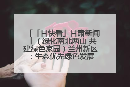 「甘快看」甘肃新闻丨（绿化南北两山 共建绿色家园）兰州新区：生态优先绿色发展 打造生态环保示范区