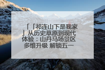 「祁连山下是我家」从历史草原到现代体验：山丹马场景区多维升级 解锁五一文旅新玩法