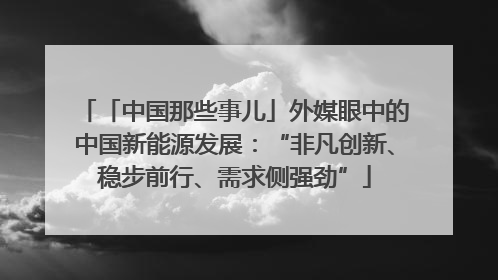 「中国那些事儿」外媒眼中的中国新能源发展：“非凡创新、稳步前行、需求侧强劲”