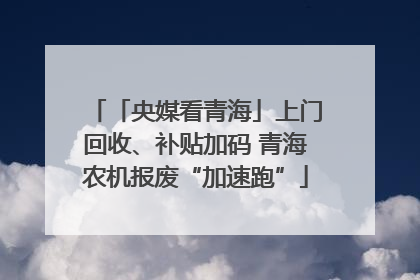 「央媒看青海」上门回收、补贴加码 青海农机报废“加速跑”