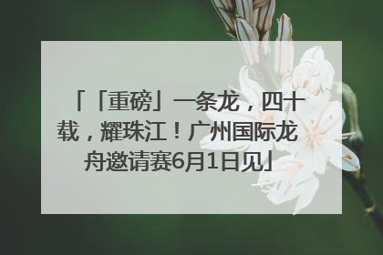 「重磅」一条龙，四十载，耀珠江！广州国际龙舟邀请赛6月1日见