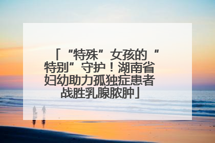 “特殊”女孩的“特别”守护！湖南省妇幼助力孤独症患者战胜乳腺脓肿