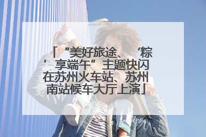 “美好旅途、‘粽’享端午”主题快闪在苏州火车站、苏州南站候车大厅上演