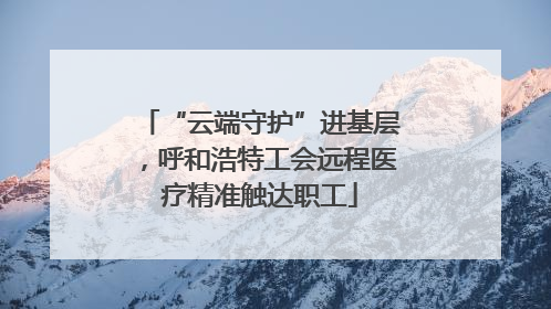 “云端守护”进基层，呼和浩特工会远程医疗精准触达职工