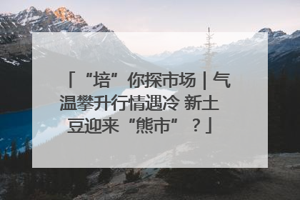 “培”你探市场｜气温攀升行情遇冷 新土豆迎来“熊市”？