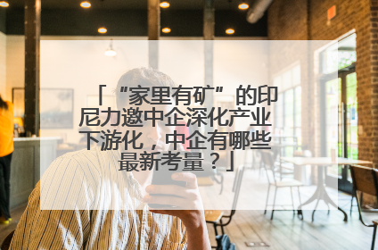 “家里有矿”的印尼力邀中企深化产业下游化，中企有哪些最新考量？