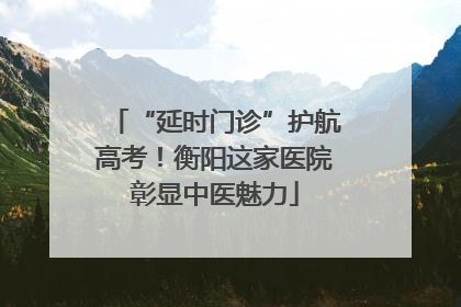 “延时门诊”护航高考！衡阳这家医院彰显中医魅力
