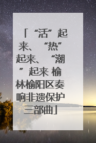 “活”起来、“热”起来、“潮”起来 榆林榆阳区奏响非遗保护三部曲