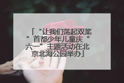 “让我们荡起双桨”首都少年儿童庆“六一”主题活动在北京北海公园举办