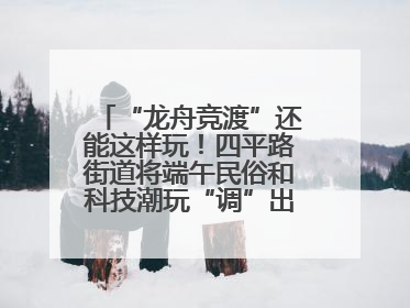 “龙舟竞渡”还能这样玩！四平路街道将端午民俗和科技潮玩“调”出这些创意
