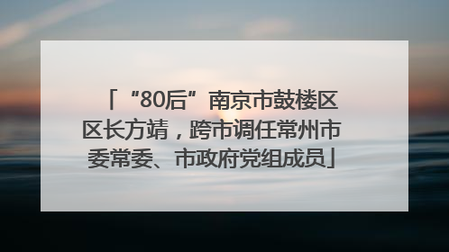 “80后”南京市鼓楼区区长方靖，跨市调任常州市委常委、市政府党组成员