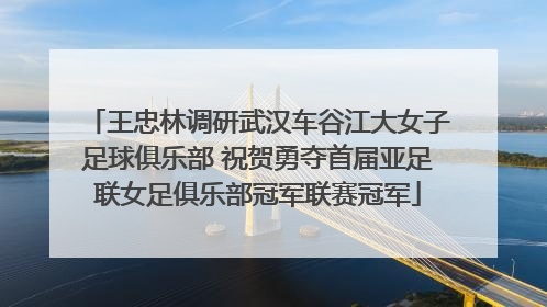 王忠林调研武汉车谷江大女子足球俱乐部 祝贺勇夺首届亚足联女足俱乐部冠军联赛冠军