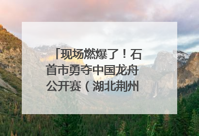 现场燃爆了！石首市勇夺中国龙舟公开赛（湖北荆州站）三项冠军