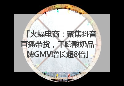 火蝠电商：聚焦抖音直播带货，干噎酸奶品牌GMV增长超8倍