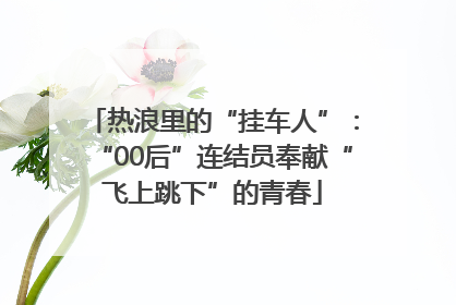 热浪里的“挂车人”：“00后”连结员奉献“飞上跳下”的青春