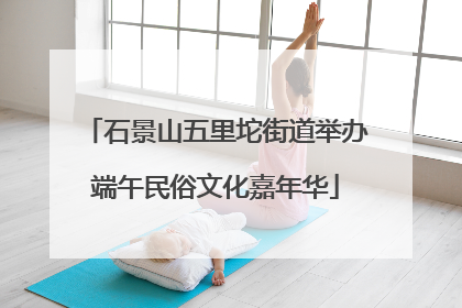 石景山五里坨街道举办端午民俗文化嘉年华
