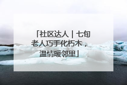 社区达人｜七旬老人巧手化朽木，温情暖邻里