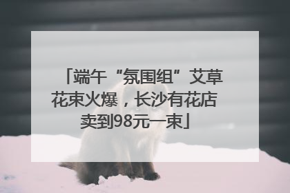 端午“氛围组”艾草花束火爆，长沙有花店卖到98元一束