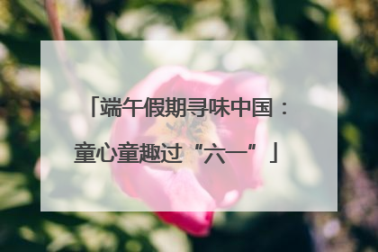 端午假期寻味中国：童心童趣过“六一”