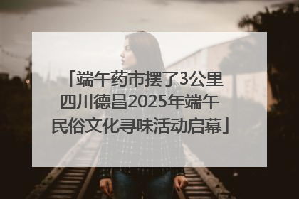 端午药市摆了3公里 四川德昌2025年端午民俗文化寻味活动启幕