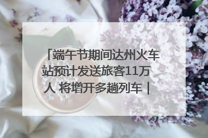 端午节期间达州火车站预计发送旅客11万人 将增开多趟列车｜网络中国节·端午