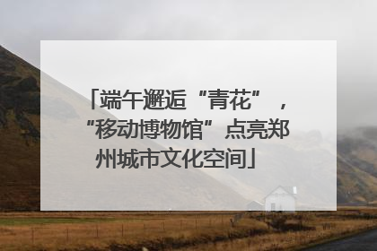 端午邂逅“青花”，“移动博物馆”点亮郑州城市文化空间
