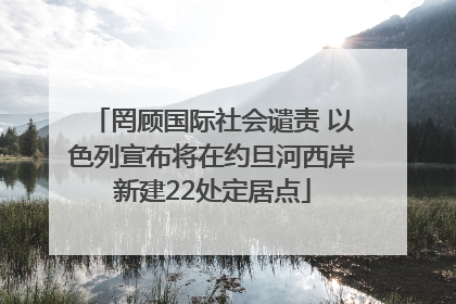 罔顾国际社会谴责 以色列宣布将在约旦河西岸新建22处定居点