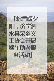 粽香暖夕阳，济宁泗水县泉乡义工协会开展端午助老服务活动