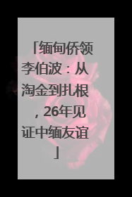 缅甸侨领李伯波：从淘金到扎根，26年见证中缅友谊