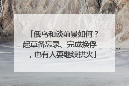 俄乌和谈前景如何？起草备忘录、完成换俘，也有人要继续拱火