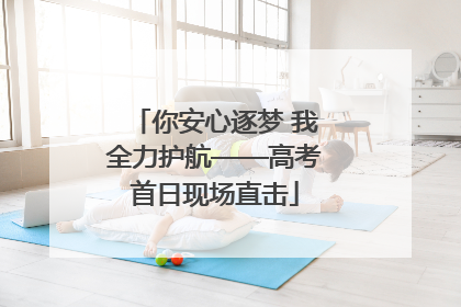 你安心逐梦 我全力护航——高考首日现场直击