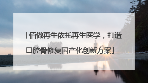 佰傲再生依托再生医学，打造口腔骨修复国产化创新方案