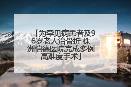为罕见病患者及96岁老人治骨折 株洲恺德医院完成多例高难度手术