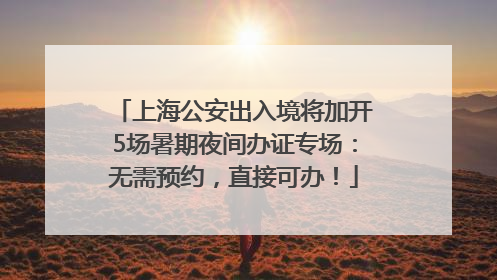 上海公安出入境将加开5场暑期夜间办证专场：无需预约，直接可办！