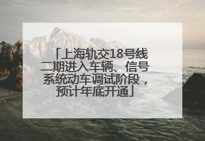 上海轨交18号线二期进入车辆、信号系统动车调试阶段，预计年底开通