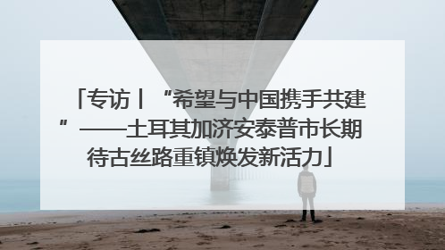 专访丨“希望与中国携手共建”——土耳其加济安泰普市长期待古丝路重镇焕发新活力