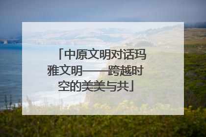 中原文明对话玛雅文明——跨越时空的美美与共