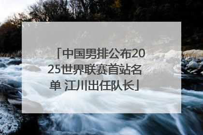 中国男排公布2025世界联赛首站名单 江川出任队长