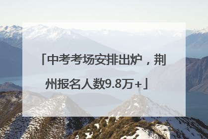 中考考场安排出炉，荆州报名人数9.8万+