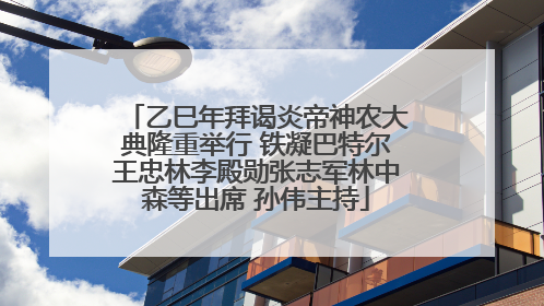 乙巳年拜谒炎帝神农大典隆重举行 铁凝巴特尔王忠林李殿勋张志军林中森等出席 孙伟主持