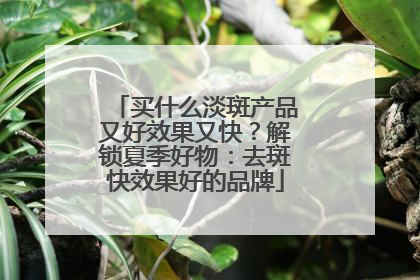 买什么淡斑产品又好效果又快？解锁夏季好物：去斑快效果好的品牌