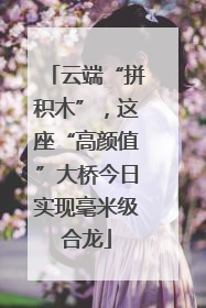 云端“拼积木”，这座“高颜值”大桥今日实现毫米级合龙