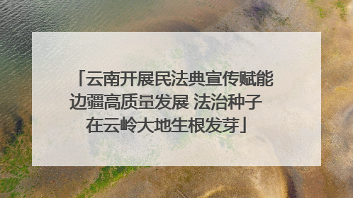 云南开展民法典宣传赋能边疆高质量发展 法治种子在云岭大地生根发芽