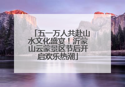 五一万人共赴山水文化盛宴！沂蒙山云蒙景区节后开启欢乐热潮