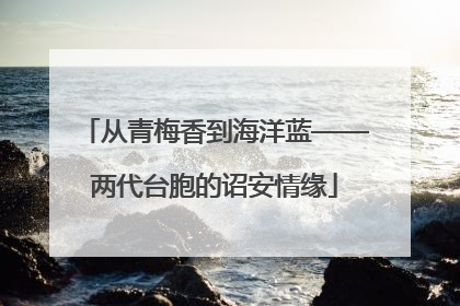 从青梅香到海洋蓝——两代台胞的诏安情缘