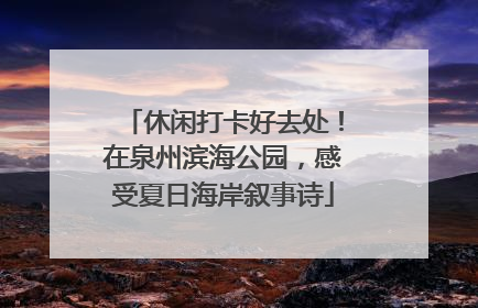休闲打卡好去处！在泉州滨海公园，感受夏日海岸叙事诗