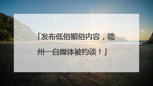发布低俗媚俗内容，赣州一自媒体被约谈！