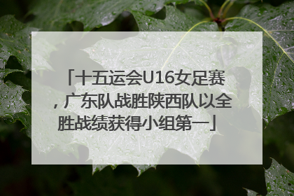 十五运会U16女足赛，广东队战胜陕西队以全胜战绩获得小组第一