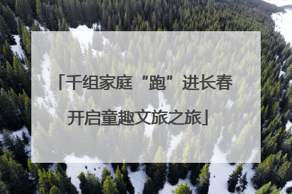 千组家庭“跑”进长春 开启童趣文旅之旅